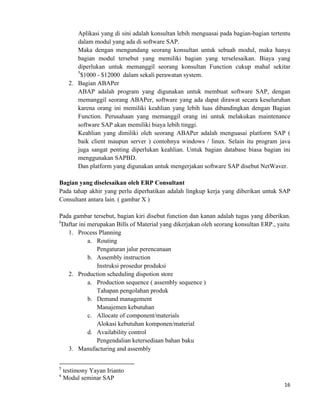 16	
  
	
  
Aplikasi yang di sini adalah konsultan lebih menguasai pada bagian-bagian tertentu
dalam modul yang ada di software SAP.
Maka dengan mengundang seorang konsultan untuk sebuah modul, maka hanya
bagian modul tersebut yang memiliki bagian yang terselesaikan. Biaya yang
diperlukan untuk memanggil seorang konsultan Function cukup mahal sekitar
5
$1000 - $12000 dalam sekali perawatan system.
2. Bagian ABAPer
ABAP adalah program yang digunakan untuk membuat software SAP, dengan
memanggil seorang ABAPer, software yang ada dapat dirawat secara keseluruhan
karena orang ini memiliki keahlian yang lebih luas dibandingkan dengan Bagian
Function. Perusahaan yang memanggil orang ini untuk melakukan maintenance
software SAP akan memiliki biaya lebih tinggi.
Keahlian yang dimiliki oleh seorang ABAPer adalah menguasai platform SAP (
baik client maupun server ) contohnya windows / linux. Selain itu program java
juga sangat penting diperlukan keahlian. Untuk bagian database biasa bagian ini
menggunakan SAPBD.
Dan platform yang digunakan untuk mengerjakan software SAP disebut NetWaver.
Bagian yang diselesaikan oleh ERP Consultant
Pada tahap akhir yang perlu diperhatikan adalah lingkup kerja yang diberikan untuk SAP
Consultant antara lain. ( gambar X )
Pada gambar tersebut, bagian kiri disebut function dan kanan adalah tugas yang diberikan.
6
Daftar ini merupakan Bills of Material yang dikerjakan oleh seorang konsultan ERP., yaitu
1. Process Planning
a. Routing
Pengaturan jalur perencanaan
b. Assembly instruction
Instruksi prosedur produksi
2. Production scheduling dispotion store
a. Production sequence ( assembly sequence )
Tahapan pengolahan produk
b. Demand management
Manajemen kebutuhan
c. Allocate of component/materials
Alokasi kebutuhan komponen/material
d. Availability control
Pengendalian ketersediaan bahan baku
3. Manufacturing and assembly
	
  	
  	
  	
  	
  	
  	
  	
  	
  	
  	
  	
  	
  	
  	
  	
  	
  	
  	
  	
  	
  	
  	
  	
  	
  	
  	
  	
  	
  	
  	
  	
  	
  	
  	
  	
  	
  	
  	
  	
  	
  	
  	
  	
  	
  	
  	
  	
  	
  	
  	
  	
  	
  	
  	
  	
  	
  	
  	
  	
  	
  
5
testimony Yayan Irianto
6
Modul seminar SAP
 