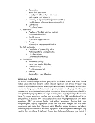 17	
  
	
  
a. Reservation
Melakukan pemesanan
b. List of product hierarchy ( -structure )
Jenis produk yang dihasilkan
c. Summary of requirement component/assemblies
Hasil informasi kebutuhan komponen produksi
d. Distribution
Penyaluran barang
4. Purchasing
a. Purchase of finished parts/raw material
Pembelian bahan baku
b. Outside supply
Melakukan supply dari luar
c. Pricing
Menentukan harga yang diibutuhkan
5. Sale and service
a. Calculation of gross selling prices
Perhitungan harga kotor penjualan
b. List of substitutes
Daftar pergantian barang
6. Accounting
a. Preliminary costing
Harga yang saat ini dilakukan
b. Historic costing
Pembiayaan masa lalu
c. statistics
Statistik biaya yang dilakukan
Kesimpulan dan Penutup
Jadi dalam suatu sebuah perusahaan, yang selalu melakukan inovasi baik dalam bentuk
produk yang dihasilkan maupun dalam struktur organisasi dan proses prosedur yang
dijalankan selama bertahun-tahun. Maka tingkat ke-komplek-an suatu system akan semakin
bertambah. Dengan penambahan jumlah karyawan, varian produk yang dihasilkan, dan
juga post-post pembiayaan dalam distribusi, gudang dan depatemement lainnya diperlukan
suatu perubahan yang signifikan dan sangat mempengaruhi tingkat persaingan dalam dunia
bisnis. Perusahaan yang ingin berubah, pasti akan melakukan BPR yaitu Business Process
Reengineering. Salah satu BPR adalah dengan melakukan pengimplementasian ERP dalam
perusahaan. ERP merupakan bagian inti dalam perusahaan. Bagian inti yang
menghubungkan tiap-tiap departemen dalam tiap unit bisnis menjadi satu dan dapat
berhubungan satu sama lain. Hubungan yang dilakukan antara lain proses pertukaran
informasi yang semakin mudah, selain itu juga proses perkembangan bisnis ke depan yang
memiliki banyak cabang di berbagai Negara, juga hubungan-hubungan yang terjadi di
 