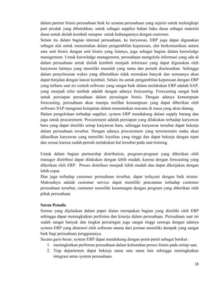 18	
  
	
  
dalam partner bisnis perusahaan baik ke sesama perusahaan yang sejenis untuk melengkapi
part produk yang dibutuhkan, untuk sebagai supplier bahan baku dasar sebagai material
dasar untuk diolah kembali maupun untuk hubungannya dengan customer.
Selain itu dalam bagian internal perusahaan, ke karyawan, ERP juga dapat digunakan
sebagai alat untuk menentukan dalam pengambilan keputusan, alat berkomunikasi antara
satu unit bisnis dengan unit bisnis yang lainnya, juga sebagai bagian dalam knowledge
management. Untuk knowledge management, perusahaan mengelola informasi yang ada di
dalam perusahaan untuk diolah kembali menjadi informasi yang dapat digunakan oleh
karyawan lainnya yang memiliki masalah yang sama dan pernah diselesaikan. Sehingga
dalam penyelesaian waktu yang dibutuhkan tidak memakan banyak dan semuanya akan
dapat berjalan dengan lancar kembali. Selain itu untuk pengambilan keputusan dengan ERP
yang terbaru saat ini contoh software yang sangat baik dalam melakukan ERP adalah SAP,
yang menjadi nilai tambah adalah dengan adanya forecasting. Forecasting sangat baik
untuk persiapan perusahaan dalam persaingan bisnis. Dengan adanya kemampuan
forecasting, perusahaan akan mampu melihat kemampuan yang dapat diberikan oleh
software SAP mengenai ketepatan dalam menentukan rencana di masa yang akan datang.
Dalam pengelolaan terhadap supplier, system ERP mendukung dalam supply barang dan
juga untuk procurement. Procurement adalah persiapan yang dilakukan terhadap karyawan
baru yang dapat dimiliki setiap karyawan baru, sehingga karyawan tersebut dapat bekerja
dalam perusahaan tersebut. Dengan adanya procurement yang tersistematis maka akan
dihasilkan karyawan yang memiliki loyalitas yang tinggi dan dapat bekerja dengan tepat
dan sesuai karena sudah pernah melakukan hal tersebut pada saat training.
Untuk dalam bagian partnership distribution, program-program yang diberikan oleh
manager distribusi dapat dilakukan dengan lebih mudah, karena dengan forecasting yang
diberikan oleh ERP. Proses distribusi menjadi lebih mudah dan dapat dikerjakan dengan
lebih cepat.
Dan juga terhadap customer perusahaan tersebut, dapat terlayani dengan baik teratur.
Maksudnya adalah customer service dapat memiliki pencatatan terhadap customer
perusahaan tersebut, customer memiliki keuntungan dengan program yang diberikan oleh
pihak perusahaan
Saran Penulis
Semua yang dijelaskan dalam paper diatas merupakan bagian yang dimiliki oleh ERP
sehingga dapat meningkatkan performa dan kinerja dalam perusahaan. Perusahaan saat ini
sudah sangat banyak dan tingkat persaingan juga sangat tinggi semoga dengan adanya
system ERP yang dimotori oleh software utama dari jerman memiliki dampak yang sangat
baik bagi perusahaan penggunanya.
Secara garis besar, system ERP dapat mendukung dengan point-ponit sebagai berikut :
1. meningkatkan performa perusahaan dalam kebutuhan proses bisnis pada setiap saat.
2. Tiap departemen dapat bekerja sama satu sama lain sehingga meningkatkan
integrasi antas system perusahaan.
 