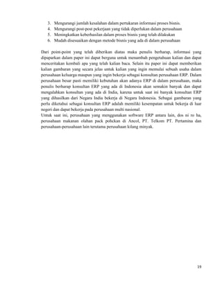 19	
  
	
  
3. Mengurangi jumlah kesalahan dalam pertukaran informasi proses bisnis.
4. Mengurangi post-post pekerjaan yang tidak diperlukan dalam perusahaan
5. Meningkatkan keberhasilan dalam proses bisnis yang telah dilakukan
6. Mudah disesuaikan dengan metode bisnis yang ada di dalam perusahaan
Dari point-point yang telah diberikan diatas maka penulis berharap, informasi yang
dipaparkan dalam paper ini dapat berguna untuk menambah pengetahuan kalian dan dapat
menceritakan kembali apa yang telah kalian baca. Selain itu paper ini dapat memberikan
kalian gambaran yang secara jelas untuk kalian yang ingin memulai sebuah usaha dalam
perusahaan keluarga maupun yang ingin bekerja sebagai konsultan perusahaan ERP. Dalam
perusahaan besar pasti memiliki kebutuhan akan adanya ERP di dalam perusahaan, maka
penulis berharap konsultan ERP yang ada di Indonesia akan semakin banyak dan dapat
mengalahkan konsultan yang ada di India, karena untuk saat ini banyak konsultan ERP
yang dihasilkan dari Negara India bekerja di Negara Indonesia. Sebagai gambaran yang
perlu diketahui sebagai konsultan ERP adalah memiliki kesempatan untuk bekerja di luar
negeri dan dapat bekerja pada perusahaan multi nasional.
Untuk saat ini, perusahaan yang menggunakan software ERP antara lain, dos ni ro ha,
perusahaan makanan olahan pack pohckan di Ancol, PT. Telkom PT. Pertamina dan
perusahaan-perusahaan lain terutama perusahaan kilang minyak.
 