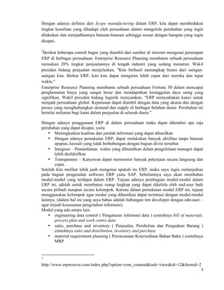 3	
  
	
  
Dengan adanya definisi dari Scope manufacturing dalam ERP, kita dapat membedakan
tingkat kesulitan yang dihadapi oleh perusahaan dalam mengelola perubahan yang ingin
dilakukan dan menjadikannya batasan-batasan sehingga sesuai dengan harapan yang ingin
dicapai.
2
Berikut beberapa contoh bagus yang diambil dari sumber di internet mengenai penerapan
ERP di berbagai perusahaan. Enterprise Resource Planning membantu sebuah perusahaan
menaikan 20% tingkat penjualannya di tengah industri yang sedang menurun. Wakil
presiden bidang penjualan menjelaskan, "Kita berhasil menangkap bisnis dari saingan-
saingan kita. Berkat ERP, kini kita dapat mengirim lebih cepat dari mereka dan tepat
waktu."
Enterprise Resource Planning membantu sebuah perusahaan Fortune 50 dalam mencapai
penghematan biaya yang sangat besar dan mendapatkan keunggulan daya saing yang
signifikan. Wakil presiden bidang logistik menyatakan, "ERP menyediakan kunci untuk
menjadi perusahaan global. Keputusan dapat diambil dengan data yang akurat dan dengan
proses yang menghubungkan demand dan supply di berbagai belahan dunia. Perubahan ini
bernilai miliaran bagi kami dalam penjualan di seluruh dunia."
Dengan adanya penggunaan ERP di dalam perusahaan maka dapat diketahui apa saja
perubahan yang dapat dicapai, yaitu
• Meningkatkan kualitas dan jumlah informasi yang dapat dihasilkan
• Dengan adanya pemakaian ERP, dapat melakukan banyak aktifitas tanpa batasan
apapun, kecuali yang tidak berhubungan dengan bagian divisi tersebut.
• Integrasi – Pemanfaatan waktu yang dibutuhkan dalam pengelolaan manager dapat
lebih diefektifkan
• Transparansi – Karyawan dapat memonitor banyak pekerjaan secara langsung dan
cepat.
Setelah kita melihat lebih jauh mengenai apakah itu ERP, maka saya ingin melanjutkan
pada bagian pengenalan software ERP yaitu SAP. Sebelumnya saya akan membahas
modul-modul yang terdapat dalam ERP. Tujuan adanya pembagian modul-modul dalam
ERP ini, adalah untuk membatasi ruang lingkup yang dapat dikelola oleh end-user baik
secara pribadi maupun secara kelompok. Karena dalam pemakaian modul ERP ini, tujuan
menggunakan kelompok agar modul yang dihasilkan dapat terintrasi dengan modul-modul
lainnya. (dalam hal ini yang saya bahas adalah hubungan tim developer dengan edn-user –
agar terjadi kesesuaian pengolahan informasi).
Modul yang ada antara lain.
• engineering data control ( Pengaturan informasi data ) contohnya bill of materials,
process plan and work centre data
• sales, purchase and inventory ( Penjualan, Pembelian dan Pengadaan Barang )
contohnya sales and distribution, inventory and purchase
• material requirement planning ( Perencanaan Ketersediaan Bahan Baku ) contohnya
MRP
	
  	
  	
  	
  	
  	
  	
  	
  	
  	
  	
  	
  	
  	
  	
  	
  	
  	
  	
  	
  	
  	
  	
  	
  	
  	
  	
  	
  	
  	
  	
  	
  	
  	
  	
  	
  	
  	
  	
  	
  	
  	
  	
  	
  	
  	
  	
  	
  	
  	
  	
  	
  	
  	
  	
  	
  	
  	
  	
  	
  	
  
2
http://www.erpweaver.com/index.php?option=com_content&task=view&id=12&Itemid=2
 