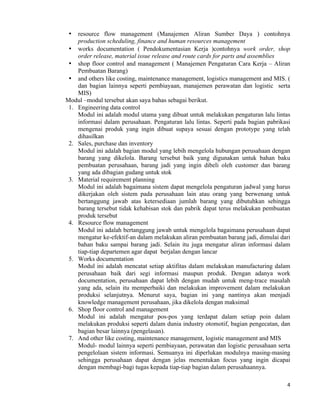 4	
  
	
  
• resource flow management (Manajemen Aliran Sumber Daya ) contohnya
production scheduling, finance and human resources management
• works documentation ( Pendokumentasian Kerja )contohnya work order, shop
order release, material issue release and route cards for parts and assemblies
• shop floor control and management ( Manajemen Pengaturan Cara Kerja – Aliran
Pembuatan Barang)
• and others like costing, maintenance management, logistics management and MIS. (
dan bagian lainnya seperti pembiayaan, manajemen perawatan dan logistic serta
MIS)
Modul –modul tersebut akan saya bahas sebagai berikut.
1. Engineering data control
Modul ini adalah modul utama yang dibuat untuk melakukan pengaturan lalu lintas
informasi dalam perusahaan. Pengaturan lalu lintas. Seperti pada bagian pabrikasi
mengenai produk yang ingin dibuat supaya sesuai dengan prototype yang telah
dihasilkan
2. Sales, purchase dan inventory
Modul ini adalah bagian modul yang lebih mengelola hubungan perusahaan dengan
barang yang dikelola. Barang tersebut baik yang digunakan untuk bahan baku
pembuatan perusahaan, barang jadi yang ingin dibeli oleh customer dan barang
yang ada dibagian gudang untuk stok
3. Material requirement planning
Modul ini adalah bagaimana sistem dapat mengelola pengaturan jadwal yang harus
dikerjakan oleh sistem pada perusahaan lain atau orang yang berwenang untuk
bertanggung jawab atas ketersediaan jumlah barang yang dibutuhkan sehingga
barang tersebut tidak kehabisan stok dan pabrik dapat terus melakukan pembuatan
produk tersebut
4. Resource flow management
Modul ini adalah bertanggung jawab untuk mengelola bagaimana perusahaan dapat
mengatur ke-efektif-an dalam melakukan aliran pembuatan barang jadi, dimulai dari
bahan baku sampai barang jadi. Selain itu juga mengatur aliran informasi dalam
tiap-tiap departemen agar dapat berjalan dengan lancar
5. Works documentation
Modul ini adalah mencatat setiap aktifitas dalam melakukan manufacturing dalam
perusahaan baik dari segi informasi maupun produk. Dengan adanya work
documentation, perusahaan dapat lebih dengan mudah untuk meng-trace masalah
yang ada, selain itu memperbaiki dan melakukan improvement dalam melakukan
produksi selanjutnya. Menurut saya, bagian ini yang nantinya akan menjadi
knowledge management perusahaan, jika dikelola dengan maksimal
6. Shop floor control and management
Modul ini adalah mengatur pos-pos yang terdapat dalam setiap poin dalam
melakukan produksi seperti dalam dunia industry otomotif, bagian pengecatan, dan
bagian besar lainnya (pengelasan).
7. And other like costing, maintenance management, logistic management and MIS
Modul- modul lainnya seperti pembiayaan, perawatan dan logistic perusahaan serta
pengelolaan sistem informasi. Semuanya ini diperlukan modulnya masing-masing
sehingga perusahaan dapat dengan jelas menentukan focus yang ingin dicapai
dengan membagi-bagi tugas kepada tiap-tiap bagian dalam perusahaannya.
 