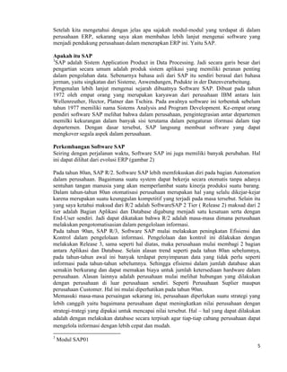 5	
  
	
  
Setelah kita mengetahui dengan jelas apa sajakah modul-modul yang terdapat di dalam
perusahaan ERP, sekarang saya akan membahas lebih lanjut mengenai software yang
menjadi pendukung perusahaan dalam menerapkan ERP ini. Yaitu SAP.
Apakah itu SAP
3
SAP adalah Sistem Application Product in Data Processing. Jadi secara garis besar dari
pengartian secara umum adalah produk sistem aplikasi yang memiliki peranan penting
dalam pengolahan data. Sebenarnya bahasa asli dari SAP itu sendiri berasal dari bahasa
jerman, yaitu singkatan dari Sisteme, Anwendungen, Podukte in der Datenverarbeitung.
Pengenalan lebih lanjut mengenai sejarah dibuatnya Software SAP. Dibuat pada tahun
1972 oleh empat orang yang merupakan karyawan dari perusahaan IBM antara lain
Wellenreuther, Hector, Platner dan Tschira. Pada awalnya software ini terbentuk sebelum
tahun 1977 memiliki nama Sistems Analysis and Program Development. Ke-empat orang
pendiri software SAP melihat bahwa dalam perusahaan, pengintegrasian antar departemen
memilki kekurangan dalam banyak sisi terutama dalam pengaturan iformasi dalam tiap
departemen. Dengan dasar tersebut, SAP langsung membuat software yang dapat
mengkover segala aspek dalam perusahaan.
Perkembangan Software SAP
Seiring dengan perjalanan waktu, Software SAP ini juga memiliki banyak perubahan. Hal
ini dapat dilihat dari evolusi ERP (gambar 2)
Pada tahun 80an, SAP R/2. Software SAP lebih memfokuskan diri pada bagian Automation
dalam perusahaan. Bagaimana suatu system dapat bekerja secara otomatis tanpa adanya
sentuhan tangan manusia yang akan memperlambat suatu kinerja produksi suatu barang.
Dalam tahun-tahun 80an otomatisasi perusahaan merupakan hal yang selalu dikejar-kejar
karena merupakan suatu keunggulan kompetitif yang terjadi pada masa tersebut. Selain itu
yang saya ketahui maksud dari R/2 adalah SoftwareSAP 2 Tier ( Release 2) maksud dari 2
tier adalah Bagian Aplikasi dan Database digabung menjadi satu kesatuan serta dengan
End-User sendiri. Jadi dapat dikatakan bahwa R/2 adalah masa-masa dimana perusahaan
melakukan pengotomatisasian dalam pengelolaan informasi.
Pada tahun 90an, SAP R/3, Software SAP mulai melakukan peningkatan Efisiensi dan
Kontrol dalam pengelolaan informasi. Pengelolaan dan kontrol ini dilakukan dengan
melakukan Release 3, sama seperti hal diatas, maka perusahaan mulai membagi 2 bagian
antara Aplikasi dan Database. Selain alasan trend seperti pada tahun 80an sebelumnya,
pada tahun-tahun awal ini banyak terdapat penyimpanan data yang tidak perlu seperti
informasi pada tahun-tahun sebelumnya. Sehingga efisiensi dalam jumlah database akan
semakin berkurang dan dapat memakan biaya untuk jumlah ketersediaan hardware dalam
perusahaan. Alasan lainnya adalah perusahaan mulai melihat hubungan yang dilakukan
dengan perusahaan di luar perusahaan sendiri. Seperti Perusahaan Suplier maupun
perusahaan Customer. Hal ini mulai diperhatikan pada tahun 90an.
Memasuki masa-masa persaingan sekarang ini, perusahaan diperlukan suatu strategi yang
lebih canggih yaitu bagaimana perusahaan dapat meningkatkan nilai perusahaan dengan
strategi-trategi yang dipakai untuk mencapai nilai tersebut. Hal – hal yang dapat dilakukan
adalah dengan melakukan database secara terpisah agar tiap-tiap cabang perusahaan dapat
mengelola informasi dengan lebih cepat dan mudah.
	
  	
  	
  	
  	
  	
  	
  	
  	
  	
  	
  	
  	
  	
  	
  	
  	
  	
  	
  	
  	
  	
  	
  	
  	
  	
  	
  	
  	
  	
  	
  	
  	
  	
  	
  	
  	
  	
  	
  	
  	
  	
  	
  	
  	
  	
  	
  	
  	
  	
  	
  	
  	
  	
  	
  	
  	
  	
  	
  	
  	
  
3
Modul SAP01
 