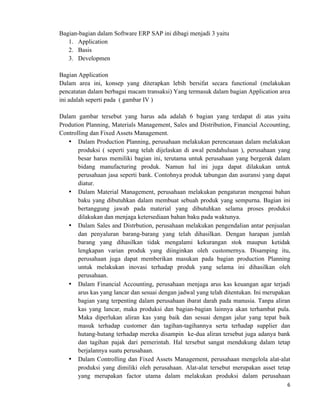 6	
  
	
  
Bagian-bagian dalam Software ERP SAP ini dibagi menjadi 3 yaitu
1. Application
2. Basis
3. Developmen
Bagian Application
Dalam area ini, konsep yang diterapkan lebih bersifat secara functional (melakukan
pencatatan dalam berbagai macam transaksi) Yang termasuk dalam bagian Application area
ini adalah seperti pada ( gambar IV )
Dalam gambar tersebut yang harus ada adalah 6 bagian yang terdapat di atas yaitu
Prodution Planning, Materials Management, Sales and Distribution, Financial Accounting,
Controlling dan Fixed Assets Management.
• Dalam Production Planning, perusahaan melakukan perencanaan dalam melakukan
produksi ( seperti yang telah dijelaskan di awal pendahuluan ), perusahaan yang
besar harus memiliki bagian ini, terutama untuk perusahaan yang bergerak dalam
bidang manufacturing produk. Namun hal ini juga dapat dilakukan untuk
perusahaan jasa seperti bank. Contohnya produk tabungan dan asuransi yang dapat
diatur.
• Dalam Material Management, perusahaan melakukan pengaturan mengenai bahan
baku yang dibutuhkan dalam membuat sebuah produk yang sempurna. Bagian ini
bertanggung jawab pada material yang dibutuhkan selama proses produksi
dilakukan dan menjaga ketersediaan bahan baku pada waktunya.
• Dalam Sales and Distrbution, perusahaan melakukan pengendalian antar penjualan
dan penyaluran barang-barang yang telah dihasilkan. Dengan harapan jumlah
barang yang dihasilkan tidak mengalami kekurangan stok maupun ketidak
lengkapan varian produk yang diinginkan oleh customernya. Disamping itu,
perusahaan juga dapat memberikan masukan pada bagian production Planning
untuk melakukan inovasi terhadap produk yang selama ini dihasilkan oleh
perusahaan.
• Dalam Financial Accounting, perusahaan menjaga arus kas keuangan agar terjadi
arus kas yang lancar dan sesuai dengan jadwal yang telah ditentukan. Ini merupakan
bagian yang terpenting dalam perusahaan ibarat darah pada manusia. Tanpa aliran
kas yang lancar, maka produksi dan bagian-bagian lainnya akan terhambat pula.
Maka diperlukan aliran kas yang baik dan sesuai dengan jalur yang tepat baik
masuk terhadap customer dan tagihan-tagihannya serta terhadap supplier dan
hutang-hutang terhadap mereka disampin ke-dua aliran tersebut juga adanya bank
dan tagihan pajak dari pemerintah. Hal tersebut sangat mendukung dalam tetap
berjalannya suatu perusahaan.
• Dalam Controlling dan Fixed Assets Management, perusahaan mengelola alat-alat
produksi yang dimiliki oleh perusahaan. Alat-alat tersebut merupakan asset tetap
yang merupakan factor utama dalam melakukan produksi dalam perusahaan
 