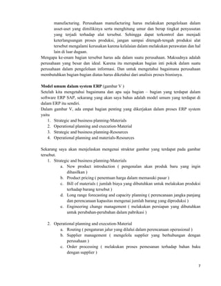 7	
  
	
  
manufacturing. Perusahaan manufacturing harus melakukan pengelolaan dalam
asset-aset yang dimilikinya serta menghitung umur dan berap tingkat penyusutan
yang terjadi terhadap alat tersebut. Sehingga dapat terkontrol dan menjadi
keterlangsungan proses produksi, jangan sampai ditengah-tengah produksi alat
tersebut mengalami kerusakan karena kelalaian dalam melakukan perawatan dan hal
lain di luar dugaan.
Mengapa ke-enam bagian tersebut harus ada dalam suatu perusahaan. Maksudnya adalah
perusahaan yang besar dan ideal. Karena itu merupakan bagian inti pokok dalam suatu
perusahaan dalam pengelolaan informasi. Dan untuk mengetahui bagaimana perusahaan
membutuhkan bagian-bagian diatas harus diketahui dari analisis proses bisnisnya.
Model umum dalam system ERP (gambar V )
Setelah kita mengetahui bagaimana dan apa saja bagian – bagian yang terdapat dalam
software ERP SAP, sekarang yang akan saya bahas adalah model umum yang terdapat di
dalam ERP itu sendiri.
Dalam gambar V, ada empat bagian penting yang dikerjakan dalam proses ERP system
yaitu
1. Strategic and business planning-Materials
2. Operational planning and execution-Material
3. Strategic and business planning-Resources
4. Operational planning and materials-Resources
Sekarang saya akan menjelaskan mengenai struktur gambar yang terdapat pada gambar
tersebut.
1. Strategic and business planning-Materials
a. New product introduction ( pengenalan akan produk baru yang ingin
dihasilkan )
b. Product pricing ( penentuan harga dalam memasuki pasar )
c. Bill of materials ( jumlah biaya yang dibutuhkan untuk melakukan produksi
terhadap barang tersebut )
d. Long range forecasting and capacity planning ( perencanaan jangka panjang
dan perencanaan kapasitas mengenai jumlah barang yang diproduksi )
e. Engineering change management ( melakukan persiapan yang dibutuhkan
untuk perubahan-perubahan dalam pabrikasi )
2. Operational planning and execution-Material
a. Routing ( pengaturan jalur yang dilalui dalam perencanaan operasional )
b. Supplier management ( mengelola supplier yang berhubungan dengan
perusahaan )
c. Order processing ( melakukan proses pemesanan terhadap bahan baku
dengan supplier )
 