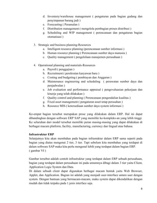 8	
  
	
  
d. Inventory/warehouse management ( pengaturan pada bagian gudang dan
penyimpanan barang jadi )
e. Forecasting ( Peramalan )
f. Distribution management ( mengelola pembagian proses distribusi )
g. Scheduling and WIP management ( perencanaan dan pengaturan bagian
otomatisasi )
3. Strategic and business planning-Resources
a. Intelligent resource planning (perencanaan sumber informasi )
b. Human resource planning ( Perencanaan sumber daya manusia )
c. Quality management ( pengelolaan manajemen perusahaan )
4. Operational planning and materials-Resources
a. Payroll ( penggajian )
b. Recruitment ( perekrutan karyawan baru )
c. Costing and budgeting ( pembiayan dan Anggaran )
d. Maintenance engineering and scheduling ( perawatan sumber daya dan
penjadwalan )
e. Job evaluation and performance appraisal ( pengevaluasian pekerjaan dan
kinerja yang telah dilakukan )
f. Quality control and planning ( Perencanaan pengendalian kualitas )
g. Fixed asset management ( pengaturan asset tetap perusahan )
h. Resource MIS ( ketersediaan sumber daya system informasi )
Ke-empat bagian tersebut merupakan prose yang dilakukan dalam ERP. Hal ini dapat
dibandingkan dengan software ERP SAP yang memiliki ke-kompleks-an yang lebih tinggi.
Ke seluruhan dari model tersebut memiliki peran masing-masing yang dapat dilakukan di
berbagai macam platform, facility, manufacturing, currency dan lingual atau bahasa.
Infrastruktur ERP
Selanjutnya kita akan membahas pada bagian infrastuktur dalam ERP sama seperti pada
bagian yang diatas mengenai 2 tier, 3 tier. Tapi sebelum kita membahas yang terdapat di
dalam software SAP maka kita perlu mengenal lebih yang terdapat dalam bagian ERP.
( gambar VI )
Gambar tersebut adalah contoh infrastruktur yang terdapat dalam ERP sebuah perusahaan,
bagian yang terdapat dalam perusahaan ini pada umumnya dibagi dalam 3 tier yaitu Client,
Application Logic System dan Data.
Di dalam sebuah client dapat digunakan berbagai macam bentuk yaitu Web Browser,
Applet, dan Application. Bagian ini adalah yang menjadi user-interface antara user dengan
system. Dengan bantuan yang bermacam-macam, maka system dapat dikendalikan dengan
mudah dan tidak terpaku pada 1 jenis interface saja.
 