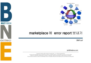 marketplace 에  error report 보내기 Skill cut [email_address] Copyright © 2006 by BNE Solution Consulting INC.  ALL RIGHTS RESERVED. No part of this publication may be reproduced, stored in a retrieval system, or transmitted in any form or by any means - electronic, mechanical, photocopying, recording, or otherwise- without the permission of BNE Solution Consulting.  This document provides an outline of a presentation and is incomplete without the accompanying oral commentary and discussion. 