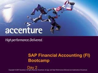 Copyright © 2007 Accenture All Rights Reserved. Accenture, its logo, and High Performance Delivered are trademarks of Accenture.
Copyright © 2007 Accenture All rights reserved. Accenture, its logo, and High Performance Delivered are trademarks of Accenture.
Day 2
SAP Financial Accounting (FI)
Bootcamp
 