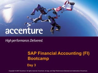 1
Copyright © 2007 Accenture All Rights Reserved. Accenture, its logo, and High Performance Delivered are trademarks of Accenture.
SAP Financial Accounting (FI)
Bootcamp
Day 3
Copyright © 2007 Accenture All rights reserved. Accenture, its logo, and High Performance Delivered are trademarks of Accenture.
 