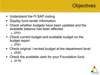 Objectives
 Understand the FI SAP coding
 Display fund center information
 Check whether budgets have been updated and the
available balance has been affected
 ZFD1
 Check current budget and available budget on the
budget report
 ZFB1
 Check original / revised budget at the department level
 ZFBC
 Check the available cash for your Foundation fund.
 ZFTB
 