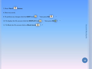 7. Press “Save”

button

8. Data was saved.
9. To perform any changes click the EDIT button ”

” then press SAVE “

10. To display the GL account click the DISPLAY button”

” then press BACK “
."

”

Jayanth Maydipalle

11. To Block the GL account click on Block button “

“

10

 