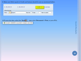 9. Make sure Debit equals to Credit and balance should be zero as mentioned bellow.

10.To save the data, select the “Save”

icon, select Document > Post, or press F11.
Jayanth Maydipalle

20

 