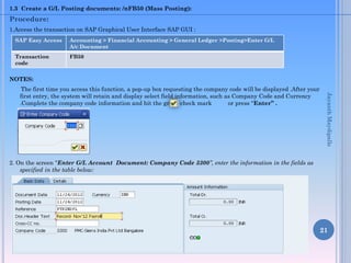 1.3 Create a G/L Posting documents: /nFB50 (Mass Posting):

Procedure:
1.Access the transaction on SAP Graphical User Interface SAP GUI :
SAP Easy Access

Accounting > Financial Accounting > General Ledger >Posting>Enter G/L
A/c Document

Transaction
code

FB50

NOTES:
Jayanth Maydipalle

The first time you access this function, a pop-up box requesting the company code will be displayed .After your
first entry, the system will retain and display select field information, such as Company Code and Currency
.Complete the company code information and hit the green check mark
or press “Enter” .

2. On the screen “Enter G/L Account Document: Company Code 3300”, enter the information in the fields as
specified in the table below:

21

 