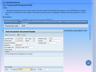 1.4 Park Documents
1.4.1 Create park documents (F-65):

Use:
Document parking can be used to enter and store (park )incomplete documents in the SAP System, without
carrying out extensive entry checks .Parked documents can be completed, checked and then posted at a later
date.
Procedure:
1.Access the transaction on SAP Graphical User Interface SAP GUI :

Accounting ⇒ Financial Accounting ⇒General Ledger ⇒ Posting⇒ General Document
Parking

Transaction code

F-65

2. On the “ Park Document :Document Header” screen, enter information in the fields as specified in the
table below:

Jayanth Maydipalle

SAP Easy Access

24

 