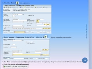 3. Select the “Enter”

icon to proceed.

Icon to proceed next screenshot.

5. Put (*) in amount checkbox and (+) sign in text checkbox for capturing the previous amount check box and text checkbox.
6. Go to Document ⇒ Park Document.

Jayanth Maydipalle

4. Enter “amount , Cost centre, Order &Text “, Select the “Enter”

25

 