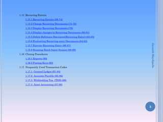 1.15 Recurring Entries
1.15.1 Recurring Entries (68-74)
1.15.2 Change Recurring Documents (75-78)
1.15.3 Display Recurring Documents (79)
1.15.4 Display changes in Recurring Documents (80-81)

1.15.5 Delete Reference Document(Recurring Entry) (82-83)
1.15.6 Evaluating Recurring entry Documents (84-85)

Jayanth Maydipalle

1.15.7 Execute Recurring Entry (86-87)
1.15.8 Running Batch Input Session (88-89)
1.16 Closing Procedures
1.16.1 Reports (90)
1.16.2 Posting Keys (90)
1.17 Frequently Used Transaction Codes
1.17.1 General Ledger (91-94)
1.17.2 Accounts Payable (95-96)
1.17.3 Withholding Tax (TDS) (96)

1.17.4 Asset Accounting (97-98)

3

 