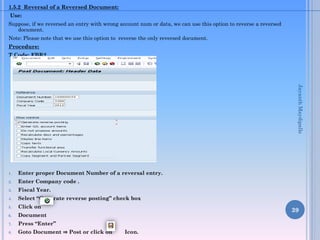 1.5.2 Reversal of a Reversed Document:
Use:
Suppose, if we reversed an entry with wrong account num or data, we can use this option to reverse a reversed
document.
Note: Please note that we use this option to reverse the only reversed document.
Procedure:
T.Code: FBR2

Jayanth Maydipalle

1.

Enter proper Document Number of a reversal entry.

2.

Enter Company code .

3.

Fiscal Year.

4.

Select “Generate reverse posting” check box

5.

Click on

6.

Document

7.

Press “Enter”

8.

Goto Document ⇒ Post or click on

39
Icon.

 