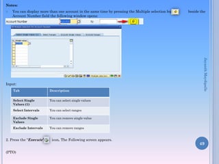 Notes:


You can display more than one account in the same time by pressing the Multiple selection button
Account Number field the following window opens:

Tab

Description

Select Single
Values (1)

You can select single values

Select Intervals

You can select ranges

Exclude Single
Values

You can remove single value

Exclude Intervals

Jayanth Maydipalle

Input:

beside the

You can remove ranges

2. Press the “Execute”
(PTO)

icon. The Following screen appears.

49

 
