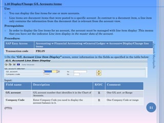 1.10 Display/Change G/L Accounts items:
Use:



You can display the line items for one or more accounts.
Line items are document items that were posted to a specific account .In contrast to a document item, a line item
only contains the information from the document that is relevant from the account view.

Prerequisites


In order to display the line items for an account, the account must be managed with line item display .This means
that you have set the indicator Line item display in the master data of the account.

Procedure:
Accounting ⇒ Financial Accounting ⇒General Ledger ⇒ Account⇒ Display/Change line
items

Transaction code

FBL3N

1.On the “G/L Account Line Item Display” screen, enter information in the fields as specified in the table below:

Jayanth Maydipalle

SAP Easy Access

Input:

Field name

Description

G/L account

G/L account number that identifies it in the Chart of
Accounts.

R

One G/L acct .or Range

Company Code

Enter Company Code you need to display the
account balance in it.

R

One Company Code or range

(PTO)

R/O/C

Comment

51

 