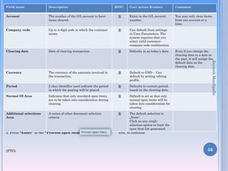 Field name

Description

Account

The number of the G/L account to have
items cleared.

Company code

R/O/C

User action &values

Comment

R

Enter in the G/L account
number.

You may only clear items
from one account at a
time.

Up to 4-digit code in which the customer
exists.

R

Can default from settings
in User Parameters. The
system requires that you
select valid customercompany code combination.

Clearing date

Date of clearing transaction.

R

Defaults in as today’s date.

Currency

The currency of the amounts involved in
the transaction.

R

Default to USD - Can
default by setting editing
profile.

Period

2 char identifier used indicate the period
in which the posting will be placed.

R

Defaults to current period,
based on the clearing date.

Normal OI Area

Indicates that only standard open items
are to be taken into consideration during
clearing.

R

Default is set so that only
normal open items will be
taken into consideration for
clearing.

Additional selections
Area

A series of other document selection
criteria.

R

Jayanth Maydipalle

Even if you change the
clearing date to a date in
the past, it will assign the
default date as the
clearing date.

The default selection is
„None‟.
Click on any single
selection option
Note :On Above table in column “R/O/C”, “R” =Required, “O” =Optional, “C” =Conditional to limit the
open item list generated.

2. Press “Enter” or the “Process open items”

(PTO)

icon. to continue

56

 