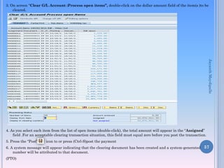 3. On screen “Clear G/L Account :Process open items”, double-click on the dollar amount field of the item(s )to be
cleared.

Jayanth Maydipalle
4. As you select each item from the list of open items (double-click), the total amount will appear in the “Assigned”
field .For an acceptable clearing transaction situation, this field must equal zero before you post the transaction.
5. Press the “Post”

icon to or press (Ctrl-S)post the payment

6. A system message will appear indicating that the clearing document has been created and a system-generated 57
number will be attributed to that document.
(PTO)

 