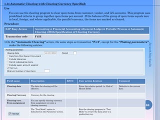 1.14 Automatic Clearing with Clearing Currency Specified:
Use

You can use the clearing program to clear open items from customer, vendor, and G/L accounts .This program uses
predefined criteria to group together open items per account .If the balance of the group of open items equals zero
in local, foreign, and where applicable, the parallel currency, the items are marked as cleared.
Procedure
SAP Easy Access

Accounting ⇒ Financial Accounting ⇒General Ledger⇒ Periodic Process ⇒ Automatic
Clearing ⇒With Specification of Clearing Currency

Transaction code

F13E

Field name

Description

Clearing date

The date the clearing will be
effective.

Clearing Currency

Currency for the clearing

Clearing curr .
From assignment

You can specify clearing currency
from assignment or enter a
clearing currency
The “Test Mode” option is
defaulted on the Parameter screen.

R/O/C

User action &values

Comment

Enter the relative period: i.e .End of
Month-EOM

Jayanth Maydipalle

1.On the “Automatic Clearing” screen, the same steps as transaction “F.13”, except for the “Posting parameters”
make the following entries:

Defaults to the current
date.

66
Run the clearing program in “Test
Mode” to review the data prior to a
production run.

 
