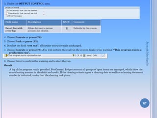 3. Under the OUTPUT CONTROL area.

Field name

Description

Detail list with
error log

Allows for user to review
accounts not cleared.

R/O/C

R

Comment
Defaults by the system.

4. Choose Execute or press (F8).
6. Deselect the field “test run”, all further entries remain unchanged.
7. Choose Execute or press( F8) .You will perform the real run the system displays the warning :“This program run is a
production run”.
8. Choose Enter to confirm the warning and to start the run.
Result

Jayanth Maydipalle

5. Choose Back or press (F3).

A log of the program run is provided .Per General Ledger account all groups of open items are arranged, which show the
same clearing amount in the debit and credit .If the clearing criteria agree a clearing date as well as a clearing document
number is indicated, under that the clearing took place.

67

 