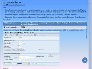 1.15 Recurring Entries:
1.15.1 Recurring Documents:

Use:


Some business transactions are repeated regularly every period or quarter such as rent and insurance .SAP gives
the Recurring Entry option to make this entry one time and run it every period and have the same financial effect.



The following data never change in the Recurring Entry :Posting Key – Account – Line item Amounts.



You enter the recurring data in a Recurring Entry original document and then run the Recurring Entry Program .

Procedure:
Accounting ⇒ Financial Accounting ⇒General Ledger⇒ Posting⇒ Reference Documents
⇒ Recurring Document

Transaction code

FBD1

1.On the screen “Enter Recurring Entry :Header data”, enter information in the fields as specified in the table
below:

Jayanth Maydipalle

SAP Easy Access

68

Input: (PTO)

 