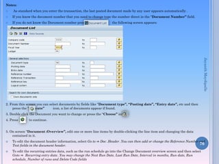 Notes:


As standard when you enter the transaction, the last posted document made by any user appears automatically .



If you know the document number that you need to change type the number direct in the “Document Number” field.



If you do not know the Document number press

the following screen appears:

Jayanth Maydipalle
2. From this screen you can select documents by fields like “Document type”, “Posting date”, “Entry date”, etc and then
press the “Execute”
icon, a list of documents appear if found.

3. Double click the Document you want to change or press the “Choose” icon
4. Press

to continue.

5. On screen “Document :Overview”, edit one or more line items by double-clicking the line item and changing the data
contained in it.




To edit the document header information, select Go to ⇒ Doc .Header .You can then add or change the Reference Number and
76
Text fields in the document header.
To edit the recurring entries data, such as the run schedule go into the Change Document overview screen and then select
Goto ⇒ Recurring entry data .You may change the Next Run Date, Last Run Date, Interval in months, Run date, Run
schedule, Number of runs and Delete Code fields

 