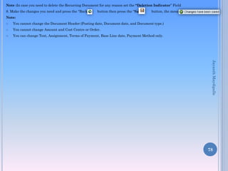 Note :In case you need to delete the Recurring Document for any reason set the “Deletion Indicator” Field
8. Make the changes you need and press the “Back”

button then press the “Save”

button, the message

Note:


You cannot change the Document Header (Posting date, Document date, and Document type.)



You cannot change Amount and Cost Centre or Order.



You can change Text, Assignment, Terms of Payment, Base Line date, Payment Method only.

Jayanth Maydipalle

78

 