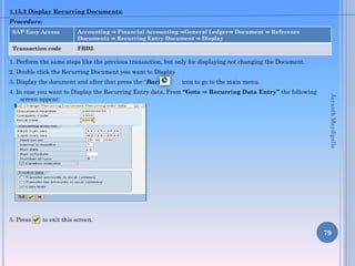 1.15.3 Display Recurring Documents:
Procedure:
SAP Easy Access

Accounting ⇒ Financial Accounting ⇒General Ledger⇒ Document ⇒ Reference
Documents ⇒ Recurring Entry Document ⇒ Display

Transaction code

FBD3

1. Perform the same steps like the previous transaction, but only for displaying not changing the Document.
2. Double click the Recurring Document you want to Display

3. Display the document and after that press the “Back”

icon to go to the main menu.

5. Press

Jayanth Maydipalle

4. In case you want to Display the Recurring Entry data, From “Goto ⇒ Recurring Data Entry” the following
screen appear:

to exit this screen.

79

 