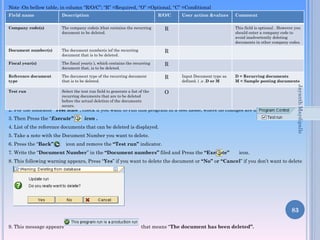 Note :On bellow table, in column “R/O/C”; “R” =Required, “O” =Optional, “C” =Conditional
Description

R/O/C

Company code(s)

The company code(s )that contains the recurring
document to be deleted.

R

Document number(s)

The document number(s )of the recurring
document that is to be deleted.

R

Fiscal year(s)

The fiscal year(s ), which contains the recurring
document that, is to be deleted.

R

Reference document
type

The document type of the recurring document
that is to be deleted.

R

Test run

Select the test run field to generate a list of the
recurring documents that are to be deleted
before the actual deletion of the documents
occurs.

User action &values

Comment

O

This field is optional . However you
should enter a company code to
avoid inadvertently deleting
documents in other company codes.

Input Document type as
defined. i .e .D or M

D = Recurring documents
M = Sample posting documents

2. For the indicator “Test Run”, check if you want to run this program in a test mode, where no changes are made.
3. Then Press the “Execute”

icon .

4. List of the reference documents that can be deleted is displayed.
5. Take a note with the Document Number you want to delete.
6. Press the “Back”

Jayanth Maydipalle

Field name

icon and remove the “Test run” indicator.

7. Write the “Document Number” in the “Document numbers” filed and Press the “Execute”

icon.

8. This following warning appears, Press “Yes” if you want to delete the document or “No” or “Cancel” if you don’t want to delete
it.

83
9. This message appears

that means “The document has been deleted”.

 