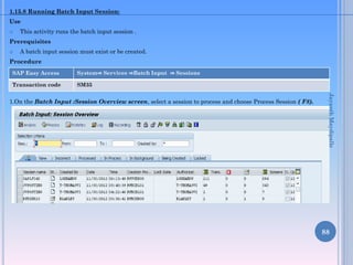 1.15.8 Running Batch Input Session:
Use


This activity runs the batch input session .

Prerequisites


A batch input session must exist or be created.

Procedure
SAP Easy Access

System⇒ Services ⇒Batch Input ⇒ Sessions

Transaction code

SM35

Jayanth Maydipalle

1.On the Batch Input :Session Overview screen, select a session to process and choose Process Session ( F8).

88

 