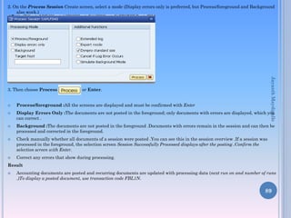 2. On the Process Session Create screen, select a mode (Display errors only is preferred, but Process/foreground and Background
also work.)










Jayanth Maydipalle

3. Then choose Process

or Enter.

Process/foreground :All the screens are displayed and must be confirmed with Enter

Display Errors Only :The documents are not posted in the foreground; only documents with errors are displayed, which you
can correct .
Background :The documents are not posted in the foreground .Documents with errors remain in the session and can then be
processed and corrected in the foreground.
Check manually whether all documents of a session were posted .You can see this in the session overview .If a session was
processed in the foreground, the selection screen Session Successfully Processed displays after the posting .Confirm the
selection screen with Enter.
Correct any errors that show during processing.

Result


Accounting documents are posted and recurring documents are updated with processing data (next run on and number of runs
.)To display a posted document, use transaction code FBL1N.

89

 