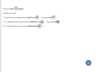 n ” VE “
n” CK
n “
10
5. Press “Save” button
6. Data was saved.
7. To perform any changes click the EDIT butto ” then press SA “
8. To display the GL account click the DISPLAY butto ” then press BA “ ”
9. To Block the GL account click on Block butto ."
 