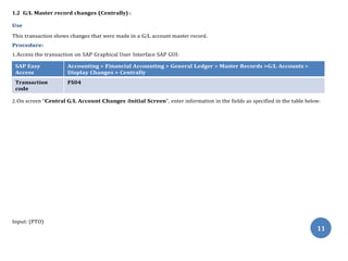 1.2 G/L Master record changes (Centrally) :
Use
This transaction shows changes that were made in a G/L account master record.
Procedure:
1.Access the transaction on SAP Graphical User Interface SAP GUI:
SAP Easy
Access
Accounting > Financial Accounting > General Ledger > Master Records >G/L Accounts >
Display Changes > Centrally
Transaction
code
FS04
2.On screen “Central G/L Account Changes :Initial Screen”, enter information in the fields as specified in the table below:
Input: (PTO)
11
 