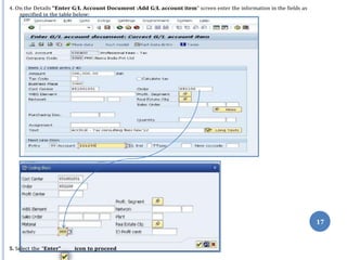 17
4. On the Details “Enter G/L Account Document :Add G/L account item” screen enter the information in the fields as
specified in the table below:
5. Select the “Enter” icon to proceed
 