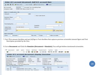 19
7. Put ( *) in amount checkbox and put (+) Sign in Text checkbox that captures previous screenshot amount figure and Text
Description provided by the User.
8. Go to Document and Click On Simulate (Document > Simulate). You will get bellow mentioned screenshot.
 