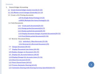 CONTENTS:
1. General ledger Accounting
1.1 Create General ledger master records (4-10)
1.2 G/L Master record changes (Centrally) (11-13)
1.3 Create a G/L Posting documents
-/nF-02 (Single Entry Posting) (14-20)
-/nFB50 (Multiple line items Posting)(21-23)
1.4 Park Documents
1.4.1 Create park documents(24-25)
1.4.2 Change parked documents(26-27)
1.4.3 Display parked documents(28-29)
1.4.4 Display document changes of parked documents(30-31)
1.4.5 Post/Delete parked documents(32-34)
1.5 Reverse Document Entry
1.5.1 Individual / Mass Reversals (35-38)
1.5.2 Reversal of a Reversed Document (39)
1.6 Change Document (40-43)
1.7 Display Document Line Items (44-45)
1.8 Display changes in Document (46-47)
1.9 Display G/L Accounts balances (48-50)
1.10 Display/Change G/L Accounts items (51-54)
1.11 Clear G/L Account (55-59)
1.12 Reset Cleared Items (60-62)
1.13 Process Automatic Clearing (63-65)
1.14 Automatic Clearing with Clearing Currency Specified (66-67)
2
 