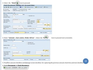 nte
3. Select the “Enter” icon to proceed.
4. Enter “amount , Cost centre, Order &Text “, Select the “E r” Icon to proceed next screenshot.
25
5. Put (*) in amount checkbox and (+) sign in text checkbox for capturing the previous amount check box and text checkbox.
6. Go to Document ⇒ Park Document.
 