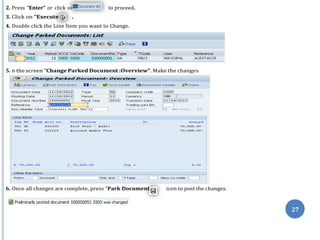 n
”
”
27
2. Press “Enter” or click o to proceed.
3. Click on “Execute .
4. Double click the Line Item you want to Change.
5. n the screen “Change Parked Document :Overview”. Make the changes
6. Once all changes are complete, press “Park Document icon to post the changes.
 