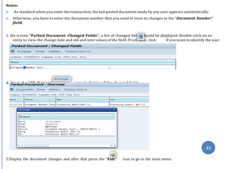 ds s
her
and time of the changes.
Press the “All changes” icon to display all the changed fields.
31
Notes:
 As standard when you enter the transaction, the last posted document made by any user appears automatically.
 Otherwise, you have to enter the document number that you need to view its changes in the “Document Number”
field.
3. On screen “Parked Document :Changed Fields”, a list of changed fiel hould be displayed .Double-click on an
entry to view the change date and old and new values of the field .From e, click if you want to identify the user
4.
5.Display the document changes and after that press the “Exit” icon to go to the main menu.
 