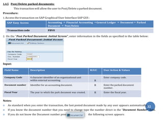 s
1.4.5 Post/Delete parked documents:
This transaction will allow the user to Post/Delete a parked document.
Procedure:
1. Access the transaction on SAP Graphical User Interface SAP GUI :
SAP Easy Access Accounting ⇒ Financial Accounting ⇒General Ledger ⇒ Document⇒ Parked
Document ⇒ Post/Delete
Transaction code FBV0
2. On the “Post Parked Document :Initial Screen”, enter information in the fields as specified in the table below:
Input:
Field Name Description R/O/C User Action & Values
Company Code 4 character identifier of an organizational unit
within external accounting. R
Enter company code.
Document number Identifier for an accounting document. R Enter the parked document
number.
Fiscal Year The year to which the park document was created. R Enter the fiscal year.
Notes:
 As standard when you enter the transaction, the last posted document made by any user appears automatically
3
.
2
 If you know the document number that you need to change type the number direct in the “Document Number” field.
 If you do not know the Document number pres the following screen appears:
 