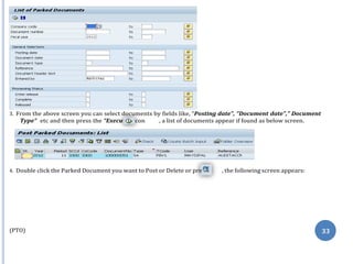 te” i
ss
3. From the above screen you can select documents by fields like, “Posting date”, “Document date”,” Document
Type” etc and then press the “Execu con , a list of documents appear if found as below screen.
4. Double click the Parked Document you want to Post or Delete or pre , the following screen appears:
(PTO) 33
 