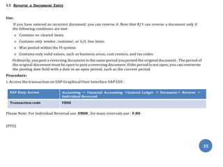 35
1.5 Reverse a Document Entry
1.5.1 Individual / Mass Reversals.
Use:
If you have entered an incorrect document, you can reverse it .Note that R/3 can reverse a document only if
the following conditions are met:
o Contains no cleared items
o Contains only vendor, customer, or G/L line items
o Was posted within the FI system
o Contains only valid values, such as business areas, cost centers, and tax codes
Ordinarily, you post a reversing document in the same period you posted the original document . The period of
the original document must be open to post a reversing document .If the period is not open, you can overwrite
the posting date field with a date in an open period, such as the current period.
Procedure:
1. Access the transaction on SAP Graphical User Interface SAP GUI :
SAP Easy Access Accounting ⇒ Financial Accounting ⇒General Ledger ⇒ Document⇒ Reverse ⇒
Individual Reversal
Transaction code FB08
Please Note: For Individual Reversal use :FB08 , for mass reversals use : F.80
(PTO)
 