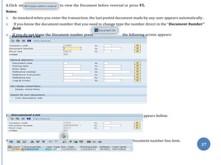 Note: Give the Document number that you want to reverse, follow the screen a
4. Then press the “Execute” icon , Double click on bellow mentioned D
3.Click on to view the Document before reversal or press F5.
Notes:
 As standard when you enter the transaction, the last posted document made by any user appears automatically .
 If you know the document number that you need to change type the number direct in the “Document Number”
field.
 If you do not know the Document number press the following screen appears:
ppears bellow.
ocument number line item.
37
 