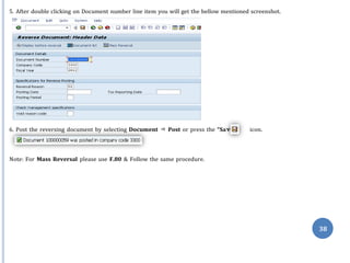 ve”
38
5. After double clicking on Document number line item you will get the bellow mentioned screenshot.
6. Post the reversing document by selecting Document ⇒ Post or press the “Sa icon.
Note: For Mass Reversal please use F.80 & Follow the same procedure.
 