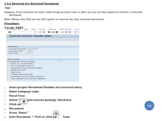 Gene
1.5.2 Reversal of a Reversed Document:
Use:
Suppose, if we reversed an entry with wrong account num or data, we can use this option to reverse a reversed
document.
Note: Please note that we use this option to reverse the only reversed document.
Procedure:
T.Code: FBR2
1. Enter proper Document Number of a reversal entry.
2. Enter Company code .
3. Fiscal Year.
4. Select “ rate reverse posting” check box
5. Click on
6. Document
7. Press “Enter”
8. Goto Document ⇒ Post or click on Icon.
39
 