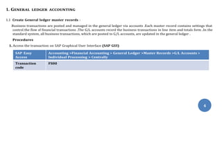 4
1. GENERAL LEDGER ACCOUNTING
1.1 Create General ledger master records :
Business transactions are posted and managed in the general ledger via accounts .Each master record contains settings that
control the flow of financial transactions .The G/L accounts record the business transactions in line item and totals form .In the
standard system, all business transactions, which are posted to G/L accounts, are updated in the general ledger .
Procedures
1. Access the transaction on SAP Graphical User Interface (SAP GUI)
SAP Easy
Access
Accounting >Financial Accounting > General Ledger >Master Records >G/L Accounts >
Individual Processing > Centrally
Transaction
code
FS00
 