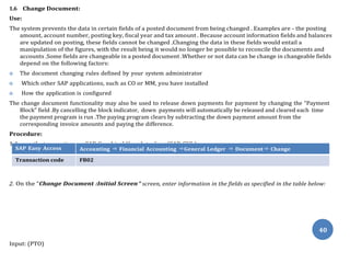 1.Access the transaction on SAP Graphical User Interface (SAP GUI ) :
On the “Change Document :Initial Screen
40
1.6 Change Document:
Use:
The system prevents the data in certain fields of a posted document from being changed . Examples are - the posting
amount, account number, posting key, fiscal year and tax amount . Because account information fields and balances
are updated on posting, these fields cannot be changed .Changing the data in these fields would entail a
manipulation of the figures, with the result being it would no longer be possible to reconcile the documents and
accounts .Some fields are changeable in a posted document .Whether or not data can be change in changeable fields
depend on the following factors:
 The document changing rules defined by your system administrator
 Which other SAP applications, such as CO or MM, you have installed
 How the application is configured
The change document functionality may also be used to release down payments for payment by changing the “Payment
Block” field .By cancelling the block indicator, down payments will automatically be released and cleared each time
the payment program is run .The paying program clears by subtracting the down payment amount from the
corresponding invoice amounts and paying the difference.
Procedure:
SAP Easy Access Accounting ⇒ Financial Accounting ⇒General Ledger ⇒ Document⇒ Change
Transaction code FB02
2. ” screen, enter information in the fields as specified in the table below:
Input: (PTO)
 